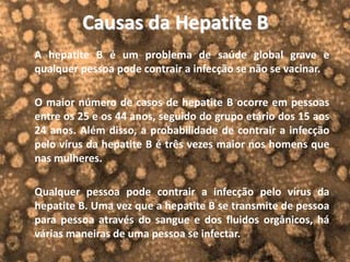 Causas da Hepatite B
A hepatite B é um problema de saúde global grave e
qualquer pessoa pode contrair a infecção se não se vacinar.
O maior número de casos de hepatite B ocorre em pessoas
entre os 25 e os 44 anos, seguido do grupo etário dos 15 aos
24 anos. Além disso, a probabilidade de contrair a infecção
pelo vírus da hepatite B é três vezes maior nos homens que
nas mulheres.
Qualquer pessoa pode contrair a infecção pelo vírus da
hepatite B. Uma vez que a hepatite B se transmite de pessoa
para pessoa através do sangue e dos fluidos orgânicos, há
várias maneiras de uma pessoa se infectar.
 