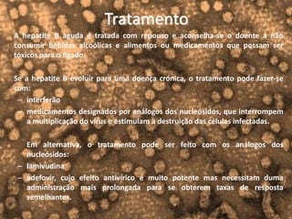 Tratamento
A hepatite B aguda é tratada com repouso e aconselha-se o doente a não
consumir bebidas alcoólicas e alimentos ou medicamentos que possam ser
tóxicos para o fígado.
Se a hepatite B evoluir para uma doença crónica, o tratamento pode fazer-se
com:
– interferão
– medicamentos designados por análogos dos nucleósidos, que interrompem
a multiplicação do vírus e estimulam a destruição das células infectadas.
Em alternativa, o tratamento pode ser feito com os análogos dos
nucleósidos:
– lamivudina
– adefovir, cujo efeito antivírico é muito potente mas necessitam duma
administração mais prolongada para se obterem taxas de resposta
semelhantes.
 