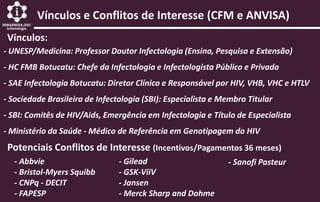 Vínculos e Conflitos de Interesse (CFM e ANVISA)
Vínculos:
- UNESP/Medicina: Professor Doutor Infectologia (Ensino, Pesquisa e Extensão)
- HC FMB Botucatu: Chefe da Infectologia e Infectologista Público e Privado
- SAE Infectologia Botucatu: Diretor Clínico e Responsável por HIV, VHB, VHC e HTLV
- Sociedade Brasileira de Infectologia (SBI): Especialista e Membro Titular
- SBI: Comitês de HIV/Aids, Emergência em Infectologia e Título de Especialista
- Ministério da Saúde - Médico de Referência em Genotipagem do HIV
Potenciais Conflitos de Interesse (Incentivos/Pagamentos 36 meses)
- Abbvie
- Bristol-Myers Squibb
- CNPq - DECIT
- FAPESP
- Gilead
- GSK-ViiV
- Jansen
- Merck Sharp and Dohme
- Sanofi Pasteur
 