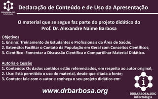 Declaração de Conteúdo e de Uso da Apresentação
O material que se segue faz parte do projeto didático do
Prof. Dr. Alexandre Naime Barbosa
Objetivos
1. Ensino: Treinamento de Estudantes e Profissionais da Área de Saúde;
2. Extensão: Facilitar o Contato da População em Geral com Conceitos Científicos;
3. Científico: Fomentar a Discussão Científica e Compartilhar Material Didático.
Autoria e Cessão
1. Conteúdo: Os dados contidos estão referenciados, em respeito ao autor original;
2. Uso: Está permitido o uso do material, desde que citada a fonte;
3. Contato: fale com o autor e conheça o seu projeto didático em:
 