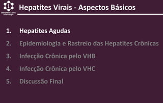 Hepatites Virais - Aspectos Básicos
1. Hepatites Agudas
2. Epidemiologia e Rastreio das Hepatites Crônicas
3. Infecção Crônica pelo VHB
4. Infecção Crônica pelo VHC
5. Discussão Final
 