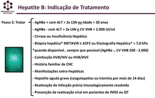 Hepatite B: Indicação de Tratamento
Passo 3: Tratar - AgHBe + com ALT > 2x LSN ou Idade > 30 anos
- AgHBe - com ALT > 2x LSN e CV VHB > 2.000 UI/ml
- Cirrose ou Insuficiência Hepática
- Biópsia hepática* METAVIR ≥ A2F2 ou Elastografia Hepática* > 7,0 kPa
*quando disponível , sempre que possível (AgHBe -, CV VHB 200 - 2.000)
- Coinfecção HVB/HIV ou HVB/HVC
- História familiar de CHC
- Manifestações extra-hepáticas
- Hepatite aguda grave (coagulopatias ou icterícia por mais de 14 dias)
- Reativação de infecção prévia imunologicamente resolvida
- Prevenção de reativação viral em pacientes de IMSS ou QT
 