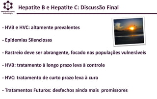 Hepatite B e Hepatite C: Discussão Final
- HVB e HVC: altamente prevalentes
- Epidemias Silenciosas
- Rastreio deve ser abrangente, focado nas populações vulneráveis
- HVB: tratamento à longo prazo leva à controle
- HVC: tratamento de curto prazo leva à cura
- Tratamentos Futuros: desfechos ainda mais promissores
 