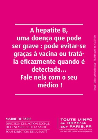 mairie de paris
direction de l’action sociale,
de l’enfance et de la santé
sous-direction de la santé

dases - Mission Communication/DD - Novembre 2010 - 66.10.d.s.tt.da

A hepatite B,
uma doença que pode
ser grave : pode evitar-se
graças à vacina ou tratála eficazmente quando é
detectada…
Fale nela com o seu
médico !

 