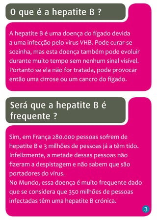 O que é a hepatite B ?
A hepatite B é uma doença do fígado devida
a uma infecção pelo vírus VHB. Pode curar-se
sozinha, mas esta doença também pode evoluir
durante muito tempo sem nenhum sinal visível.
Portanto se ela não for tratada, pode provocar
então uma cirrose ou um cancro do fígado.

Será que a hepatite B é
frequente ?
Sim, em França 280.000 pessoas sofrem de
hepatite B e 3 milhões de pessoas já a têm tido.
Infelizmente, a metade dessas pessoas não
fizeram a despistagem e não sabem que são
portadores do vírus.
No Mundo, essa doença é muito frequente dado
que se considera que 350 milhões de pessoas
infectadas têm uma hepatite B crónica.
3

 