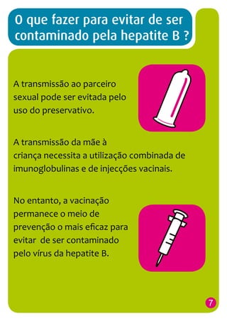 O que fazer para evitar de ser
contaminado pela hepatite B ?

A transmissão ao parceiro
sexual pode ser evitada pelo
uso do preservativo.
A transmissão da mãe à
criança necessita a utilização combinada de
imunoglobulinas e de injecções vacinais.
No entanto, a vacinação
permanece o meio de
prevenção o mais eficaz para
evitar de ser contaminado
pelo vírus da hepatite B.

7

 