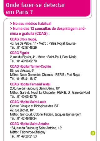 Onde fazer-se detectar
em Paris ?
> No seu médico habitual
> Numa das 12 consultas de despistagem anónima e gratuita (CDAG) :
CDAG Croix rouge,
43, rue de Valois, 1er - Métro : Palais Royal, Bourse
Tél. : 01 42 97 48 29
CDAG Figuier
2, rue du Figuier, 4e - Métro : Saint-Paul, Pont Marie
Tél. : 01 49 96 62 70
CDAG Hôpital Tarnier-Cochin
89, rue d’Assas, 6e
Métro : Notre Dame des Champs - RER B : Port Royal
Tél. : 01 58 41 18 17
CDAG Hôpital Fernand Widal
200, rue du Faubourg Saint-Denis, 10e
Métro : Gare du Nord, La Chapelle - RER B, D : Gare du Nord
Tél. : 01 40 05 43 75
CDAG Hôpital Saint-Louis
Centre Clinique et Biologique des IST
42, rue Bichat, 10e
Métro : Goncourt, Colonel Fabien, Jacques Bonsergent
Tél. : 01 42 49 99 24
CDAG Hôpital Saint-Antoine
184, rue du Faubourg Saint-Antoine, 12e
Métro : Faidherbe-Chaligny
8
Tél. : 01 49 28 21 53

 