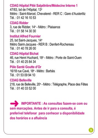 CDAG Hôpital Pitié Salpêtrière/Médecine Interne 1
47/83, bd de l’Hôpital, 13e
Métro : Saint-Marcel, Chevaleret - RER C : Gare d’Austerlitz
Tél. : 01 42 16 10 53
CDAG Ridder
3, rue de Ridder, 14e - Métro : Plaisance
Tél. : 01 58 14 30 30
Institut Alfred Fournier
25, bd Saint-Jacques, 14e
Métro Saint-Jacques - RER B : Denfert-Rochereau
Tél. : 01 40 78 26 00
CDAG Hôpital Bichat
46, rue Henri Huchard, 18e - Métro : Porte de Saint-Ouen
Tél. : 01 40 25 84 34
Pôle Santé Goutte d’Or
16/18 rue Cavé, 18e - Métro : Barbès
Tél. : 01 53 09 94 10
CDAG Belleville
218, rue de Belleville, 20e - Métro : Télégraphe, Place des Fêtes
Tél. : 01 40 33 52 00



IMPORTANTE : As consultas fazem-se com ou
sem marcações. Antes de ir para a consulta, é
preferível telefonar para conhecer a disponibilidade
dos horários e a afluência
9

 