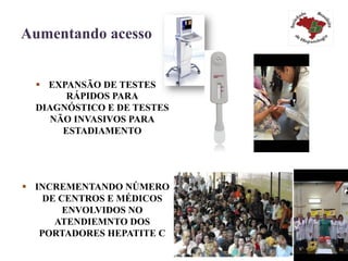 Aumentando acesso
§  EXPANSÃO DE TESTES
RÁPIDOS PARA
DIAGNÓSTICO E DE TESTES
NÃO INVASIVOS PARA
ESTADIAMENTO
§  INCREMENTANDO NÚMERO
DE CENTROS E MÉDICOS
ENVOLVIDOS NO
ATENDIEMNTO DOS
PORTADORES HEPATITE C
 