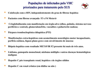 Populações de infectados pelo VHC
priorizados para tratamento pelo SUS
§  Coinfecção com o HIV, independentemente do grau de fibrose hepática
§  Pacientes com fibrose avançada F3 e F4 Metavir
§  Crioglobulinemia com manifestação em órgão-alvo (olhos, pulmão, sistema nervoso
periférico e central), glomerulonefrite, vasculites e poliarterite nodosa;
§  Púrpura trombocitopênica idiopática (PTI)
§  Manifestações extra-hepáticas com acometimento neurológico motor incapacitante,
porfiria cutânea, líquen plano grave com envolvimento de mucosa
§  Biópsia hepática com resultado METAVIR F2 presente há mais de três anos.
§  Linfoma, gamopatia monoclonal, mieloma múltiplo e outras doenças hematológicas
malignas
§  Hepatite C pós transplante renal, hepático e de órgãos sólidos
§  Hepatite C em renal crônico (em diálise ou não )
 