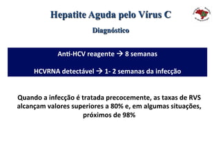 Hepatite Aguda pelo Vírus C
Diagnóstico
An#-HCV	reagente	à	8	semanas	
	
HCVRNA	detectável	à	1-	2	semanas	da	infecção	
Quando	a	infecção	é	tratada	precocemente,	as	taxas	de	RVS	
alcançam	valores	superiores	a	80%	e,	em	algumas	situações,	
próximos	de	98%		
 