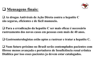 q Mensagens finais:
q As drogas Antivirais de Ação Direta contra a hepatite C
são seguras, eficientes e de fácil manuseio.
q Para a erradicação da hepatite C ser mais eficaz é necessário
rastreamento dos novos casos em pessoas com mais de 40 anos.
q Gastroenterologistas estão aptos a rastrear e tratar a hepatite C.
q Num futuro próximo no Brasil serão contemplados pacientes com
fibrose menos avançada e portadores de Insuficiência renal crônica
Dialítica por isso esses pacientes ja devem estar catalogados.
 