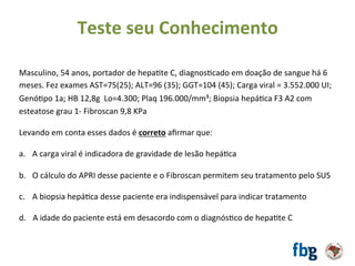 Masculino,	54	anos,	portador	de	hepaEte	C,	diagnosEcado	em	doação	de	sangue	há	6	
meses.	Fez	exames	AST=75(25);	ALT=96	(35);	GGT=104	(45);	Carga	viral	=	3.552.000	UI;	
GenóEpo	1a;	HB	12,8g		Lo=4.300;	Plaq	196.000/mm³;	Biopsia	hepáEca	F3	A2	com	
esteatose	grau	1-	Fibroscan	9,8	KPa		
		
Levando	em	conta	esses	dados	é	correto	aﬁrmar	que:		
	
a.  A	carga	viral	é	indicadora	de	gravidade	de	lesão	hepáEca	
b.  O	cálculo	do	APRI	desse	paciente	e	o	Fibroscan	permitem	seu	tratamento	pelo	SUS	
c.  A	biopsia	hepáEca	desse	paciente	era	indispensável	para	indicar	tratamento	
d.			A	idade	do	paciente	está	em	desacordo	com	o	diagnósEco	de	hepaEte	C	
	
Teste	seu	Conhecimento	
 