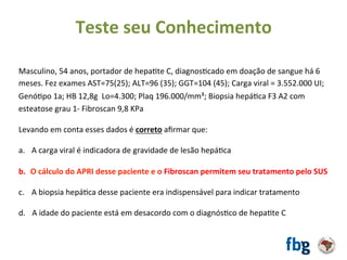 Masculino,	54	anos,	portador	de	hepaEte	C,	diagnosEcado	em	doação	de	sangue	há	6	
meses.	Fez	exames	AST=75(25);	ALT=96	(35);	GGT=104	(45);	Carga	viral	=	3.552.000	UI;	
GenóEpo	1a;	HB	12,8g		Lo=4.300;	Plaq	196.000/mm³;	Biopsia	hepáEca	F3	A2	com	
esteatose	grau	1-	Fibroscan	9,8	KPa		
		
Levando	em	conta	esses	dados	é	correto	aﬁrmar	que:		
	
a.  A	carga	viral	é	indicadora	de	gravidade	de	lesão	hepáEca	
b.  O	cálculo	do	APRI	desse	paciente	e	o	Fibroscan	permitem	seu	tratamento	pelo	SUS	
c.  A	biopsia	hepáEca	desse	paciente	era	indispensável	para	indicar	tratamento	
d.			A	idade	do	paciente	está	em	desacordo	com	o	diagnósEco	de	hepaEte	C	
	
Teste	seu	Conhecimento	
 