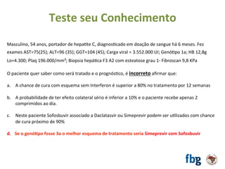 Masculino,	54	anos,	portador	de	hepaEte	C,	diagnosEcado	em	doação	de	sangue	há	6	meses.	Fez	
exames	AST=75(25);	ALT=96	(35);	GGT=104	(45);	Carga	viral	=	3.552.000	UI;	GenóEpo	1a;	HB	12,8g		
Lo=4.300;	Plaq	196.000/mm³;	Biopsia	hepáEca	F3	A2	com	esteatose	grau	1-	Fibroscan	9,8	KPa		
		
O	paciente	quer	saber	como	será	tratado	e	o	prognósEco,	é	incorreto	aﬁrmar	que:		
	
a.  A	chance	de	cura	com	esquema	sem	Interferon	é	superior	a	80%	no	tratamento	por	12	semanas		
b.  A	probabilidade	de	ter	efeito	colateral	sério	é	inferior	a	10%	e	o	paciente	recebe	apenas	2	
comprimidos	ao	dia.	
c.  Neste	paciente	Sofosbuvir	associado	a	Daclatasvir	ou	Simeprevir	podem	ser	uElizados	com	chance	
de	cura	próximo	de	90%	
d.  Se	o	genó#po	fosse	3a	o	melhor	esquema	de	tratamento	seria	Simeprevir	com	Sofosbuvir		
Teste	seu	Conhecimento	
 