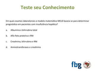 Em	quais	exames	laboratoriais	o	modelo	matemáEco	MELD	baseia-se	para	determinar	
prognósEco	em	pacientes	com	insuﬁciência	hepáEca?	
		
a. 	Albumina	e	bilirrubina	total	
b.	 	Alfa-feto	proteína	e	RNI	
	
c.	 	CreaEnina,	bilirrubina	e	RNI	
	
d.	 	Aminotransferases	e	creaEnina	
	
Teste	seu	Conhecimento	
 