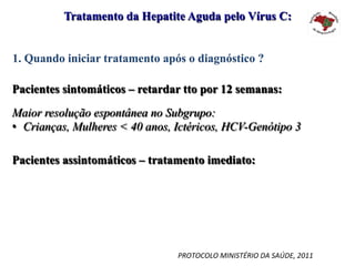 1. Quando iniciar tratamento após o diagnóstico ?
Tratamento da Hepatite Aguda pelo Vírus C:
Pacientes sintomáticos – retardar tto por 12 semanas:
Maior resolução espontânea no Subgrupo:
•  Crianças, Mulheres < 40 anos, Ictéricos, HCV-Genótipo 3
Pacientes assintomáticos – tratamento imediato:
PROTOCOLO	MINISTÉRIO	DA	SAÚDE,	2011	
 
