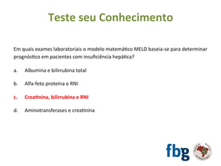 Em	quais	exames	laboratoriais	o	modelo	matemáEco	MELD	baseia-se	para	determinar	
prognósEco	em	pacientes	com	insuﬁciência	hepáEca?	
		
a. 	Albumina	e	bilirrubina	total	
b.	 	Alfa-feto	proteína	e	RNI	
	
c.	 	Crea#nina,	bilirrubina	e	RNI	
	
d.	 	Aminotransferases	e	creaEnina	
	
Teste	seu	Conhecimento	
 