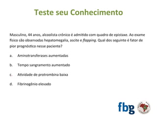 Masculino,	44	anos,	alcoolista	crônico	é	admiEdo	com	quadro	de	epistaxe.	Ao	exame	
tsico	são	observadas	hepatomegalia,	ascite	e	ﬂapping.	Qual	dos	seguinte	é	fator	de	
pior	prognósEco	nesse	paciente?	
		
a. 	Aminotransferases	aumentadas	
b. 	Tempo	sangramento	aumentado	
	
c.	 	AEvidade	de	protrombina	baixa	
	
d.	 	Fibrinogênio	elevado	
		
	
Teste	seu	Conhecimento	
 