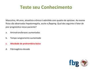 Masculino,	44	anos,	alcoolista	crônico	é	admiEdo	com	quadro	de	epistaxe.	Ao	exame	
tsico	são	observadas	hepatomegalia,	ascite	e	ﬂapping.	Qual	dos	seguinte	é	fator	de	
pior	prognósEco	nesse	paciente?	
		
a. 	Aminotransferases	aumentadas	
b. 	Tempo	sangramento	aumentado	
	
c.	 	A#vidade	de	protrombina	baixa	
	
d.	 	Fibrinogênio	elevado	
		
	
Teste	seu	Conhecimento	
 