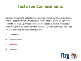 Gastrectomia	parcial	é	realizada	em	paciente	de	32	anos	com	história	de	doença	
ulcerosa	pépEca	refratária.	O	patologista	recebe	o	tecido	e	nota	um	signiﬁcaEvo	
aumento	das	pregas	gástricas	na	avaliação	macroscópica.	Análise	microscópica	
revela	hiperplasia	das	células	parietais.	Qual	dos	seguintes	esvmulos	é	causa	dos	
achados	anatomopatológicos	nesse	paciente?	
		
a. 	Serotonina	
b.	 	SomatostaEna	
	
c.	 	Gastrina	
	
d.	 	SecreEna	
	
Teste	seu	Conhecimento	
 