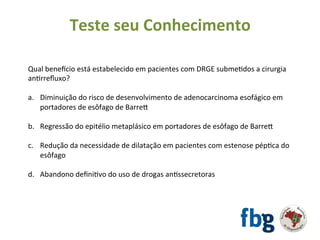 Qual	benetcio	está	estabelecido	em	pacientes	com	DRGE	submeEdos	a	cirurgia	
anErreﬂuxo?	
		
a.  Diminuição	do	risco	de	desenvolvimento	de	adenocarcinoma	esofágico	em	
portadores	de	esôfago	de	Barrex	
b.  Regressão	do	epitélio	metaplásico	em	portadores	de	esôfago	de	Barrex	
c.  Redução	da	necessidade	de	dilatação	em	pacientes	com	estenose	pépEca	do	
esôfago	
d.  Abandono	deﬁniEvo	do	uso	de	drogas	anEssecretoras	
		
	
Teste	seu	Conhecimento	
 
