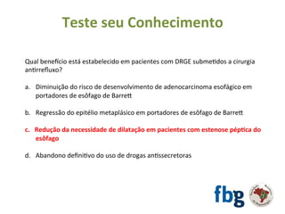 Qual	benetcio	está	estabelecido	em	pacientes	com	DRGE	submeEdos	a	cirurgia	
anErreﬂuxo?	
		
a.  Diminuição	do	risco	de	desenvolvimento	de	adenocarcinoma	esofágico	em	
portadores	de	esôfago	de	Barrex	
b.  Regressão	do	epitélio	metaplásico	em	portadores	de	esôfago	de	Barrex	
c.  Redução	da	necessidade	de	dilatação	em	pacientes	com	estenose	pép#ca	do	
esôfago	
d.  Abandono	deﬁniEvo	do	uso	de	drogas	anEssecretoras	
		
	
Teste	seu	Conhecimento	
 