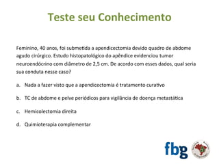 Feminino,	40	anos,	foi	submeEda	a	apendicectomia	devido	quadro	de	abdome	
agudo	cirúrgico.	Estudo	histopatológico	do	apêndice	evidenciou	tumor	
neuroendócrino	com	diâmetro	de	2,5	cm.	De	acordo	com	esses	dados,	qual	seria	
sua	conduta	nesse	caso?		
		
a.  Nada	a	fazer	visto	que	a	apendicectomia	é	tratamento	curaEvo		
b.  TC	de	abdome	e	pelve	periódicos	para	vigilância	de	doença	metastáEca	
c.  Hemicolectomia	direita		
d.  Quimioterapia	complementar	
	
	
Teste	seu	Conhecimento	
 