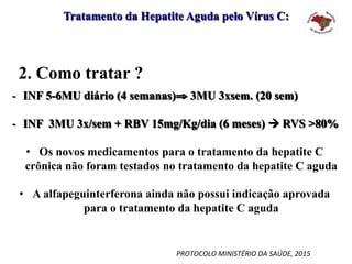 Tratamento da Hepatite Aguda pelo Vírus C:
2. Como tratar ?
-  INF 5-6MU diário (4 semanas)⇒ 3MU 3xsem. (20 sem)
-  INF 3MU 3x/sem + RBV 15mg/Kg/dia (6 meses) à RVS >80%
•  Os novos medicamentos para o tratamento da hepatite C
crônica não foram testados no tratamento da hepatite C aguda
•  A alfapeguinterferona ainda não possui indicação aprovada
para o tratamento da hepatite C aguda
PROTOCOLO	MINISTÉRIO	DA	SAÚDE,	2015	
 