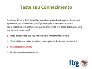 Feminino,	40	anos,	foi	submeEda	a	apendicectomia	devido	quadro	de	abdome	
agudo	cirúrgico.	Estudo	histopatológico	do	apêndice	evidenciou	tumor	
neuroendócrino	com	diâmetro	de	2,5	cm.	De	acordo	com	esses	dados,	qual	seria	
sua	conduta	nesse	caso?		
		
a.  Nada	a	fazer	visto	que	a	apendicectomia	é	tratamento	curaEvo		
b.  TC	de	abdome	e	pelve	periódicos	para	vigilância	de	doença	metastáEca	
c.  Hemicolectomia	direita		
d.  Quimioterapia	complementar	
	
	
Teste	seu	Conhecimento	
 