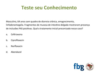 Masculino,	64	anos	com	quadro	de	diarreia	crônica,	emagrecimento,	
linfadenomegalia.	Fragmentos	de	mucosa	de	intesEno	delgado	mostraram	presença	
de	inclusões	PAS	posiEvas.	Qual	o	tratamento	inicial	preconizado	nesse	caso?	
		
a. 	Ce|riaxona		
b.	 	Ciproﬂoxacin	
	
c.	 	Norﬂoxacin	
	
d.	 	Abendazol	
Teste	seu	Conhecimento	
 