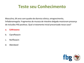 Masculino,	64	anos	com	quadro	de	diarreia	crônica,	emagrecimento,	
linfadenomegalia.	Fragmentos	de	mucosa	de	intesEno	delgado	mostraram	presença	
de	inclusões	PAS	posiEvas.	Qual	o	tratamento	inicial	preconizado	nesse	caso?	
		
a. 	Cehriaxona		
b.	 	Ciproﬂoxacin	
	
c.	 	Norﬂoxacin	
	
d.	 	Abendazol	
Teste	seu	Conhecimento	
 