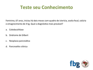 Feminino,	67	anos,	iniciou	há	dois	meses	com	quadro	de	icterícia,	acolia	fecal,	colúria	
e	emagrecimento	de	4	kg.	Qual	o	diagnósEco	mais	provável?	
		
a.  Coledocolivase	
b.  Síndrome	de	Gilbert	
c.  Neoplasia	pancreáEca	
d.  PancreaEte	crônica	
	
Teste	seu	Conhecimento	
 