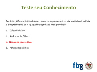 Feminino,	67	anos,	iniciou	há	dois	meses	com	quadro	de	icterícia,	acolia	fecal,	colúria	
e	emagrecimento	de	4	kg.	Qual	o	diagnósEco	mais	provável?	
		
a.  Coledocolivase	
b.  Síndrome	de	Gilbert	
c.  Neoplasia	pancreá#ca	
d.  PancreaEte	crônica	
	
Teste	seu	Conhecimento	
 