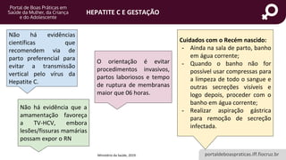 portaldeboaspraticas.iff.fiocruz.br
HEPATITE C E GESTAÇÃO
Não há evidências
científicas que
recomendem via de
parto preferencial para
evitar a transmissão
vertical pelo vírus da
Hepatite C.
O orientação é evitar
procedimentos invasivos,
partos laboriosos e tempo
de ruptura de membranas
maior que 06 horas.
Cuidados com o Recém nascido:
- Ainda na sala de parto, banho
em água corrente;
- Quando o banho não for
possível usar compressas para
a limpeza de todo o sangue e
outras secreções visíveis e
logo depois, proceder com o
banho em água corrente;
- Realizar aspiração gástrica
para remoção de secreção
infectada.
Ministério da Saúde, 2019.
Não há evidência que a
amamentação favoreça
a TV-HCV, embora
lesões/fissuras mamárias
possam expor o RN
 