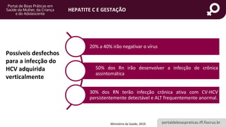 portaldeboaspraticas.iff.fiocruz.br
HEPATITE C E GESTAÇÃO
Possíveis desfechos
para a infecção do
HCV adquirida
verticalmente
Ministério da Saúde, 2019.
20% a 40% irão negativar o vírus
50% dos Rn irão desenvolver a infecção de crônica
assintomática
30% dos RN terão infecção crônica ativa com CV-HCV
persistentemente detectável e ALT frequentemente anormal.
 