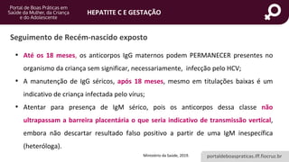 portaldeboaspraticas.iff.fiocruz.br
HEPATITE C E GESTAÇÃO
Seguimento de Recém-nascido exposto
• Até os 18 meses, os anticorpos IgG maternos podem PERMANECER presentes no
organismo da criança sem significar, necessariamente, infecção pelo HCV;
• A manutenção de IgG séricos, após 18 meses, mesmo em titulações baixas é um
indicativo de criança infectada pelo vírus;
• Atentar para presença de IgM sérico, pois os anticorpos dessa classe não
ultrapassam a barreira placentária o que seria indicativo de transmissão vertical,
embora não descartar resultado falso positivo a partir de uma IgM inespecífica
(heteróloga).
Ministério da Saúde, 2019.
 