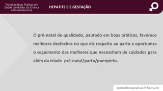 portaldeboaspraticas.iff.fiocruz.br
HEPATITE C E GESTAÇÃO
O pré-natal de qualidade, pautado em boas práticas, favorece
melhores desfechos no que diz respeito ao parto e oportuniza
o seguimento das mulheres que necessitam de cuidados para
além da tríade pré-natal/parto/puerpério.
 