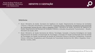 portaldeboaspraticas.iff.fiocruz.br
HEPATITE C E GESTAÇÃO
• Brasil. Ministério da Saúde. Secretaria de Vigilância em Saúde. Departamento de Doenças de Condições
Crônicas e Infecções Sexualmente Transmissíveis. Protocolo Clínico e Diretrizes Terapêuticas para Prevenção
da Transmissão Vertical do HIV, Sífilis e Hepatites Virais / Ministério da Saúde, Secretaria de Vigilância em
Saúde, Departamento de Doenças de Condições Crônicas e Infecções Sexualmente Transmissíveis. – Brasília :
Ministério da Saúde, 2019.
• Brasil. Ministério da Saúde Secretaria de Ciência, Tecnologia, Inovação e Insumos Estratégicos em Saúde
Departamento de Gestão e Incorporação de Tecnologias e Inovação em Saúde Coordenação-Geral de Gestão
de Tecnologias em Saúde Coordenação de Gestão de Protocolos Clínicos e Diretrizes Terapêuticas. Protocolo
Clínico e Diretrizes Terapêuticas para Prevenção da Transmissão Vertical do HIV, Sífilis e Hepatites Virais –
Brasília : Conitec, 2020.
Referências
 