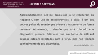 portaldeboaspraticas.iff.fiocruz.br
HEPATITE C E GESTAÇÃO
Aproximadamente 130 mil brasileiros já se recuperam da
Hepatite C com uso de antirretrovirais, o Brasil é um dos
poucos países do mundo que oferece o tratamento de forma
universal. Atualmente, o desafio que está colocado é o
diagnóstico precoce. Estima-se que em torno de 450 mil
pessoas estejam infectadas com o vírus, mas não tenham
conhecimento do seu diagnóstico. Ministério da Saúde, 2019.
 