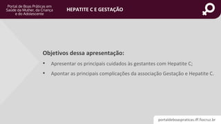 portaldeboaspraticas.iff.fiocruz.br
HEPATITE C E GESTAÇÃO
Objetivos dessa apresentação:
• Apresentar os principais cuidados às gestantes com Hepatite C;
• Apontar as principais complicações da associação Gestação e Hepatite C.
 