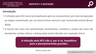 portaldeboaspraticas.iff.fiocruz.br
HEPATITE C E GESTAÇÃO
Introdução
• A infecção pelo HCV ocorre principalmente pela via via parenteral, por meio da exposição
ao sangue contaminado, por via sexual (menos comum) e por transmissão vertical (Brasil,
2019);
• A maioria dos casos tem apresentação assintomática, anictérica e muitos dos casos são
descobertos na fase crônica, a doença pode evoluir décadas sem suspeição clínica;
Ministério da Saúde, 2019.
A infecção pelo HCV não é, por si só, impeditiva
para o planejamentoda gravidez.
 