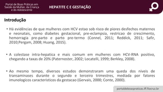 portaldeboaspraticas.iff.fiocruz.br
HEPATITE C E GESTAÇÃO
• Há evidências de que mulheres com HCV estao sob risco de piores desfechos maternos
e neonatais, como diabetes gestacional, pre-eclampsia, restricao de crescimento,
hemorragia pre-parto e parto pre-termo (Connel, 2011; Reddick, 2011; Safir,
2010;Pergam, 2008; Huang, 2015).
• A colestase intra-hepatica e mais comum em mulheres com HCV-RNA positivo,
chegando a taxas de 20% (Paternoster, 2002; Locatelli, 1999; Berkley, 2008).
• Ao mesmo tempo, diversos estudos demonstraram uma queda dos niveis de
transaminases durante o segundo e terceiro trimestres, mediada por fatores
imunologicos caracteristicos da gestacao (Gervais, 2000; Conte, 2000).
Introdução
 