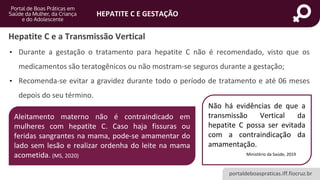 portaldeboaspraticas.iff.fiocruz.br
HEPATITE C E GESTAÇÃO
• Durante a gestação o tratamento para hepatite C não é recomendado, visto que os
medicamentos são teratogênicos ou não mostram-se seguros durante a gestação;
• Recomenda-se evitar a gravidez durante todo o período de tratamento e até 06 meses
depois do seu término.
Não há evidências de que a
transmissão Vertical da
hepatite C possa ser evitada
com a contraindicação da
amamentação.
Ministério da Saúde, 2019
Hepatite C e a Transmissão Vertical
Aleitamento materno não é contraindicado em
mulheres com hepatite C. Caso haja fissuras ou
feridas sangrantes na mama, pode-se amamentar do
lado sem lesão e realizar ordenha do leite na mama
acometida. (MS, 2020)
 