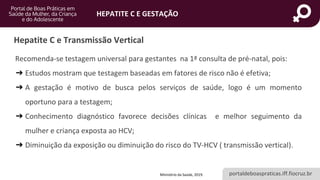 portaldeboaspraticas.iff.fiocruz.br
HEPATITE C E GESTAÇÃO
Recomenda-se testagem universal para gestantes na 1ª consulta de pré-natal, pois:
➔ Estudos mostram que testagem baseadas em fatores de risco não é efetiva;
➔ A gestação é motivo de busca pelos serviços de saúde, logo é um momento
oportuno para a testagem;
➔ Conhecimento diagnóstico favorece decisões clínicas e melhor seguimento da
mulher e criança exposta ao HCV;
➔ Diminuição da exposição ou diminuição do risco do TV-HCV ( transmissão vertical).
Hepatite C e Transmissão Vertical
Ministério da Saúde, 2019.
 