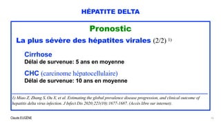 Claude EUGÈNE
HÉPATITE DELTA
Pronostic


La plus sévère des hépatites virales (2/2) 1)


Cirrhose


Délai de survenue: 5 ans en moyenne


CHC (carcinome hépatocellulaire)


Délai de survenue: 10 ans en moyenne


...........................................................................................................................................................................


1) Miao Z, Zhang S, Ou X, et al. Estimating the global prevalence disease progression, and clinical outcome of
hepatitis delta virus infection. J Infect Dis 2020;221(10):1677-1687. (Accès libre sur internet).


10
 