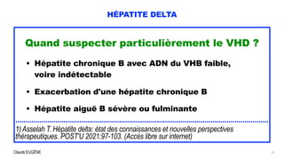 Claude EUGÈNE
HÉPATITE DELTA
Quand suspecter particulièrement le VHD ?


• Hépatite chronique B avec ADN du VHB faible,
 
voire indétectable
 
• Exacerbation d'une hépatite chronique B
 
• Hépatite aiguë B sévère ou fulminante


...............................................................................................................................


1) Asselah T. Hépatite delta: état des connaissances et nouvelles perspectives
thérapeutiques. POST'U 2021:97-103. (Accès libre sur internet)
12
 