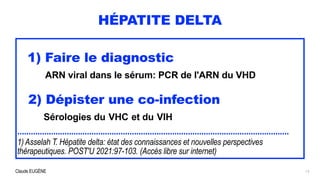 Claude EUGÈNE
HÉPATITE DELTA
1) Faire le diagnostic


ARN viral dans le sérum: PCR de l'ARN du VHD


 
2) Dépister une co-infection
 
Sérologies du VHC et du VIH


.........................................................................................................................


1) Asselah T. Hépatite delta: état des connaissances et nouvelles perspectives
thérapeutiques. POST'U 2021:97-103. (Accès libre sur internet)
13
 