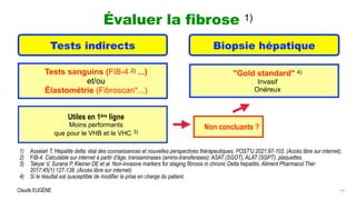 Claude EUGÈNE
Évaluer la fibrose 1)


14
Tests indirects Biopsie hépatique


Tests sanguins (FIB-4 2) ...)


et/ou


Élastométrie (Fibroscan*...)
1) Asselah T. Hépatite delta: état des connaissances et nouvelles perspectives thérapeutiques. POST'U 2021:97-103. (Accès libre sur internet).


2) FIB-4. Calculable sur internet à partir d'âge, transaminases (amino-transferases): ASAT (SGOT), ALAT (SGPT), plaquettes.


3) Takyar V, Surana P, Kleiner DE et al. Non-invasive markers for staging fibrosis in chronic Delta hepatitis. Aliment Pharmacol Ther
2017;45(1):127-138. (Accès libre sur internet).


4) Si le résultat est susceptible de modifier la prise en charge du patient.
Utiles en 1ère ligne


Moins performants


que pour le VHB et le VHC 3)
"Gold standard" 4)


Invasif


Onéreux
Non concluants ?
 