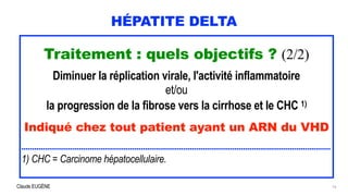 Claude EUGÈNE
HÉPATITE DELTA
Traitement : quels objectifs ? (2/2)


Diminuer la réplication virale, l'activité inflammatoire


et/ou


la progression de la fibrose vers la cirrhose et le CHC 1)


Indiqué chez tout patient ayant un ARN du VHD


.................................................................................................................................................


1) CHC = Carcinome hépatocellulaire.
16
 